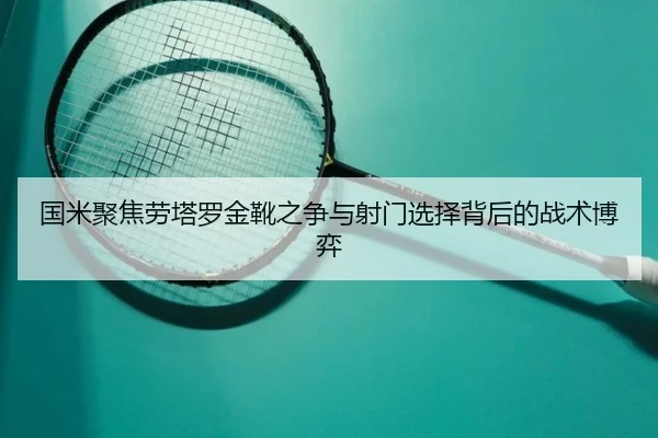国米聚焦劳塔罗金靴之争与射门选择背后的战术博弈